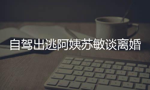 自駕出逃阿姨蘇敏談離婚心情好，人生新篇章的開啟