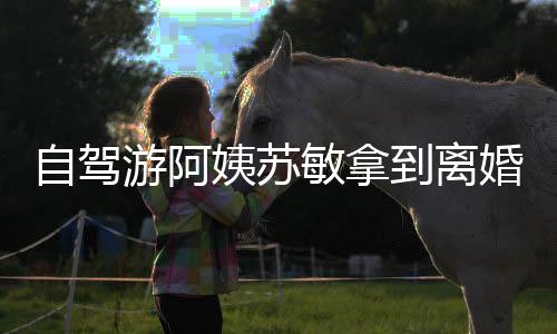 自駕游阿姨蘇敏拿到離婚證，人生的新篇章與自我啟航