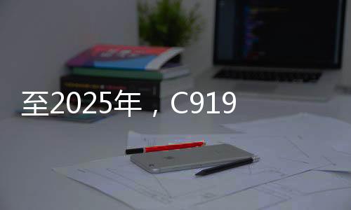 至2025年，C919大型客機(jī)年產(chǎn)能預(yù)計(jì)達(dá)五十架——國產(chǎn)航空產(chǎn)業(yè)的騰飛之路