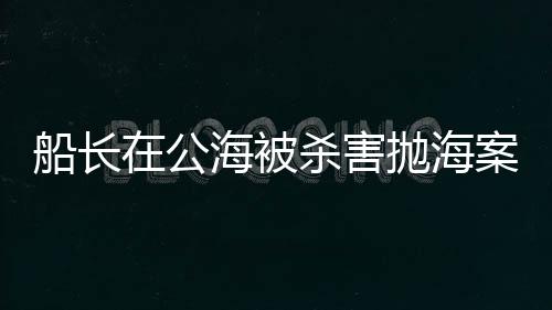 船長在公海被殺害拋海案，警方回應(yīng)，案件調(diào)查進(jìn)展及后續(xù)動(dòng)向