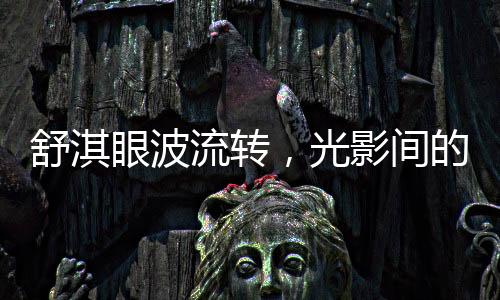 舒淇眼波流轉(zhuǎn)，光影間的魅力與情感的演繹