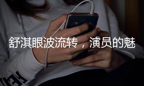 舒淇眼波流轉(zhuǎn)，演員的魅力與光影世界的交流