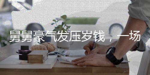 舅舅豪氣發(fā)壓歲錢，一場(chǎng)溫馨的親情派對(duì)與財(cái)富共享盛事