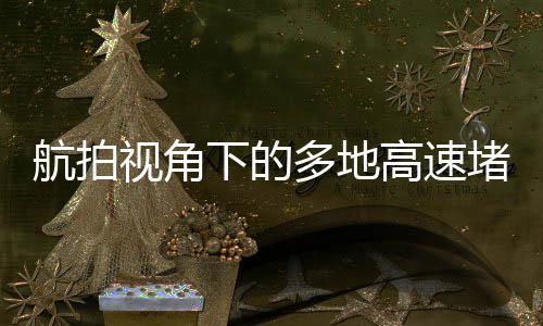 航拍視角下的多地高速堵車現(xiàn)象，一探其究竟