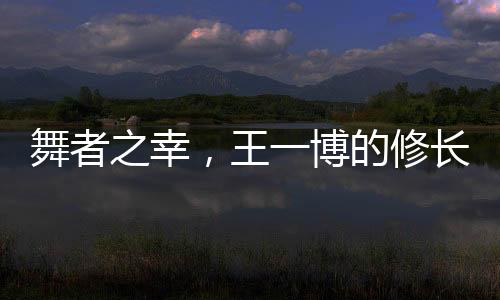 舞者之幸，王一博的修長美腿解讀