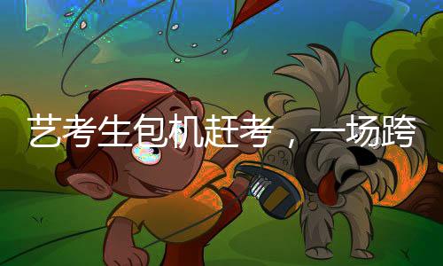 藝考生包機(jī)趕考，一場跨越時(shí)空的藝術(shù)使命