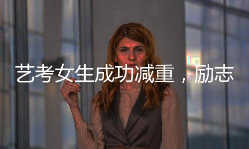 藝考女生成功減重，勵志故事展現(xiàn)堅持與毅力