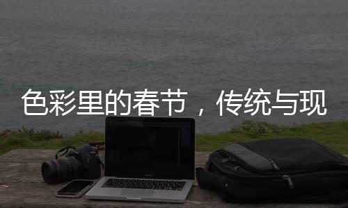 色彩里的春節(jié)，傳統(tǒng)與現(xiàn)代的融合之美