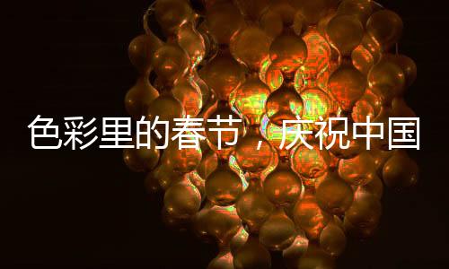 色彩里的春節(jié)，慶祝中國傳統(tǒng)新年的五彩斑斕