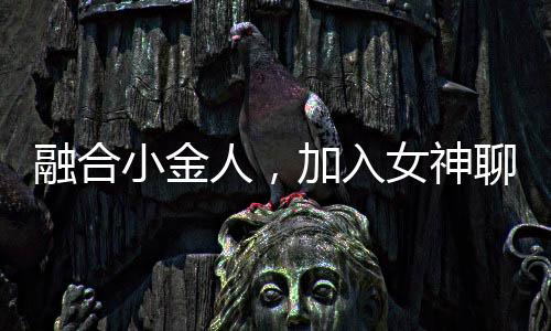 融合小金人，加入女神聊天群