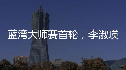 藍(lán)灣大師賽首輪，李淑瑛領(lǐng)跑中國軍團(tuán)