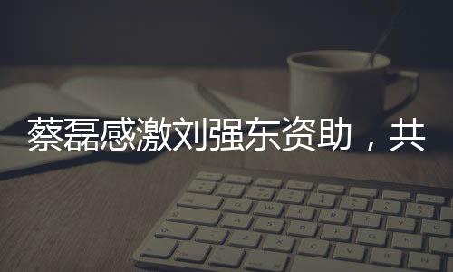蔡磊感激劉強(qiáng)東資助，共創(chuàng)公益新篇章