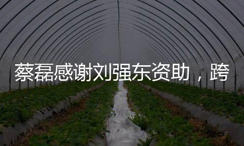 蔡磊感謝劉強東資助，跨越商界的愛心之舉，攜手共筑未來之夢