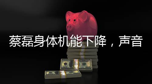 蔡磊身體機(jī)能下降，聲音變模糊