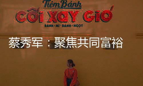 蔡秀軍：聚焦共同富裕 助力縮小“三大差距”
