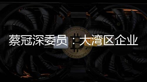 蔡冠深委員：大灣區(qū)企業(yè)“并船出?！遍_(kāi)新局