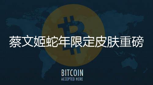 蔡文姬蛇年限定皮膚重磅登場(chǎng)