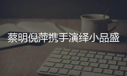 蔡明倪萍攜手演繹小品盛宴，舞臺上的璀璨瞬間