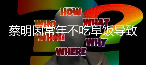 蔡明因常年不吃早飯導(dǎo)致膽囊摘除，警醒中的健康啟示