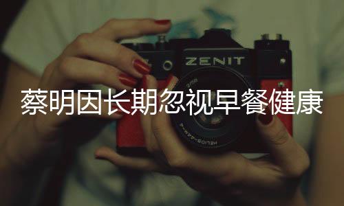 蔡明因長(zhǎng)期忽視早餐健康，膽摘除——警示健康生活從早餐開(kāi)始