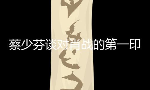 蔡少芬談對(duì)肖戰(zhàn)的第一印象