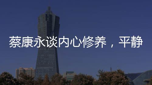 蔡康永談內(nèi)心修養(yǎng)，平靜超越快樂的力量