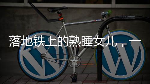 落地鐵上的熟睡女兒，一起關(guān)注這起令人痛心的意外事件