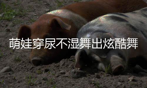 萌娃穿尿不濕舞出炫酷舞姿，音樂的魔力無(wú)限大
