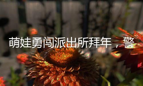 萌娃勇闖派出所拜年，警察暖心舉高高