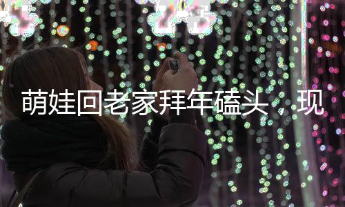 萌娃回老家拜年磕頭，現(xiàn)場掀起熱鬧漣漪，震撼顫音傳出鄉(xiāng)村新氣象