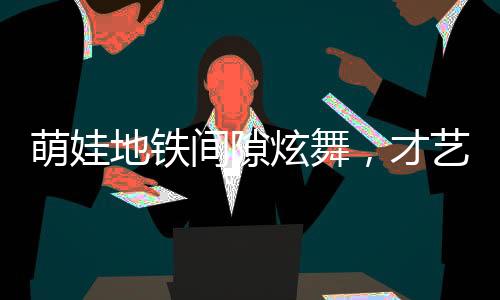 萌娃地鐵間隙炫舞，才藝驚人獲贊無(wú)數(shù)