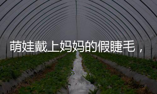 萌娃戴上媽媽的假睫毛，孩童探索假睫毛之奇妙體驗(yàn)之旅