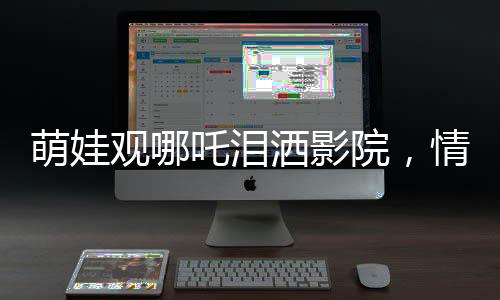 萌娃觀哪吒淚灑影院，情感共鳴觸動心靈