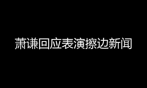 蕭謙回應表演擦邊新聞
