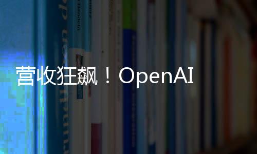 營(yíng)收狂飆！OpenAI今年要翻三倍沖127億美元