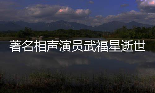 著名相聲演員武福星逝世，享年XX歲，一生奉獻藝術舞臺