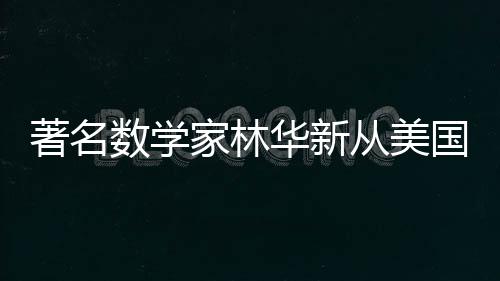 著名數(shù)學家林華新從美國回歸，為國貢獻智慧與力量