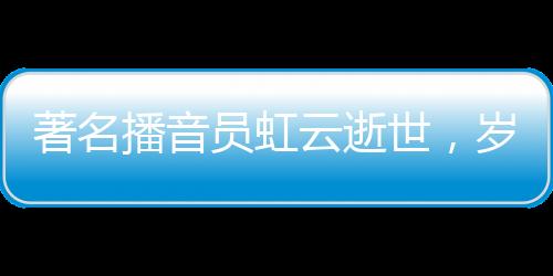 著名播音員虹云逝世，歲月留聲留下永恒的回響