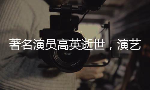 著名演員高英逝世，演藝界痛失巨星