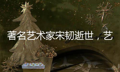 著名藝術(shù)家宋韌逝世，藝術(shù)界痛失巨星