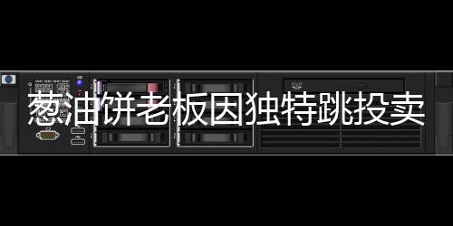 蔥油餅老板因獨(dú)特跳投賣餅走紅，勵(lì)志故事背后的美食魔法