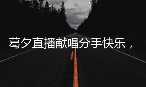 葛夕直播獻(xiàn)唱分手快樂，為楊子送上深情告別