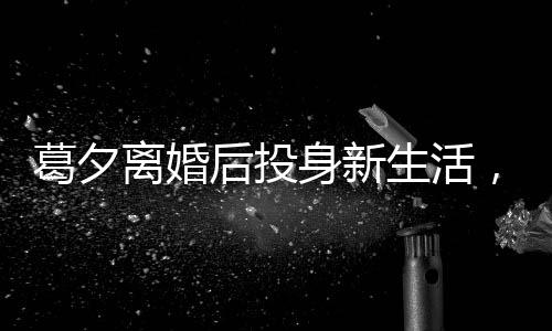 葛夕離婚后投身新生活，打工背后的勵(lì)志故事