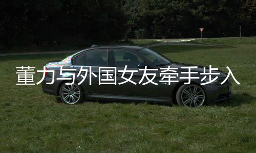 董力與外國女友牽手步入婚姻殿堂，開啟跨國戀章
