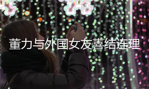 董力與外國(guó)女友喜結(jié)連理，開(kāi)啟跨國(guó)愛(ài)情新篇章