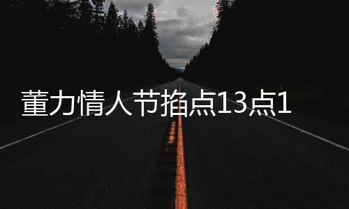 董力情人節(jié)掐點13點14分官宣結(jié)婚，愛情長跑終成正果，幸福啟程新篇章