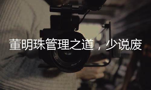 董明珠管理之道，少說廢話，多實踐行動——職場實用管理藝術(shù)揭秘