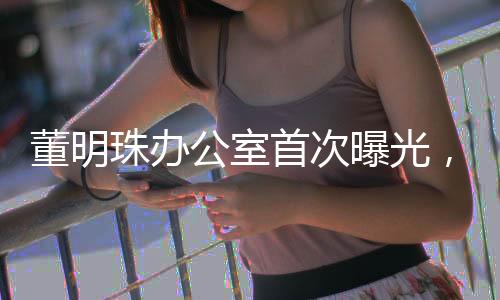 董明珠辦公室首次曝光，揭秘商界鐵娘子的工作空間