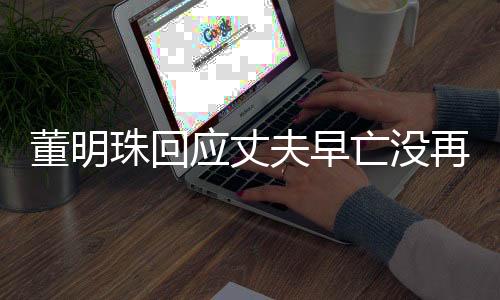董明珠回應(yīng)丈夫早亡沒再婚，專注事業(yè)，詮釋獨立女性之力
