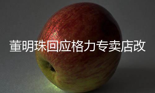 董明珠回應(yīng)格力專賣店改名，重塑品牌形象的戰(zhàn)略舉措